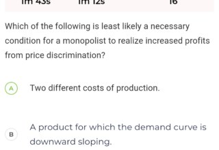 Firm and market structure | Which of the following is least likely a necessary condition for a monopolist to realize increased profits from price discrimination?